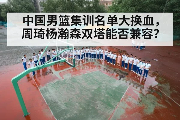 中国男篮集训名单大换血,周琦杨瀚森双塔能否兼容?